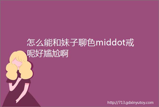 怎么能和妹子聊色middot戒呢好尴尬啊