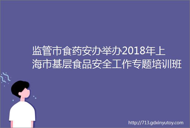 监管市食药安办举办2018年上海市基层食品安全工作专题培训班