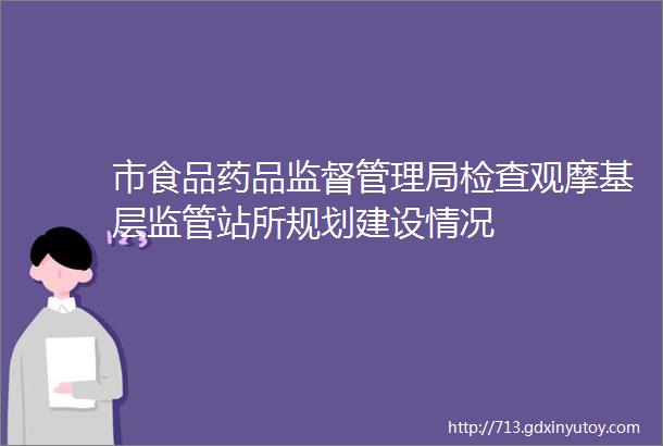 市食品药品监督管理局检查观摩基层监管站所规划建设情况